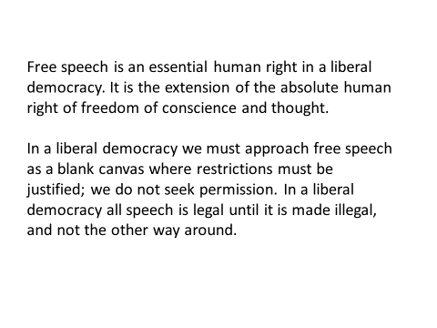 free speech is an essential human right in a liberal democracy. it is the extension of the absolute human right of freedom of conscience and thought. in a liberal democracy we must approach free speech as a blank canvas where restrictions must be justified; we do not seek permission. in a liberal democracy all speech is legal until it is made illegal, and not the other way around.