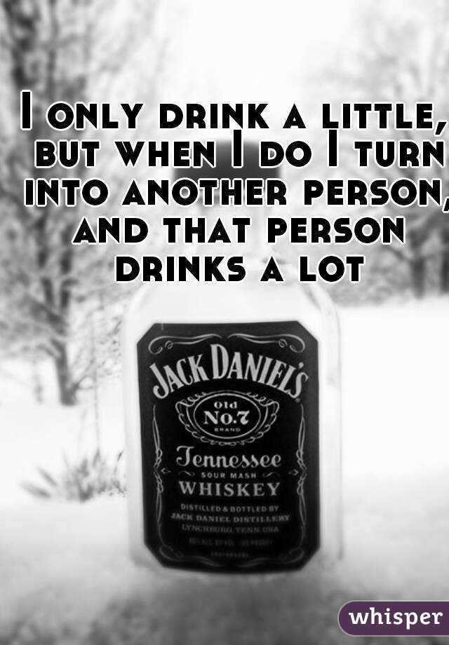 i only drink a little, but when i do i turn into another person, and that person drinks a lot