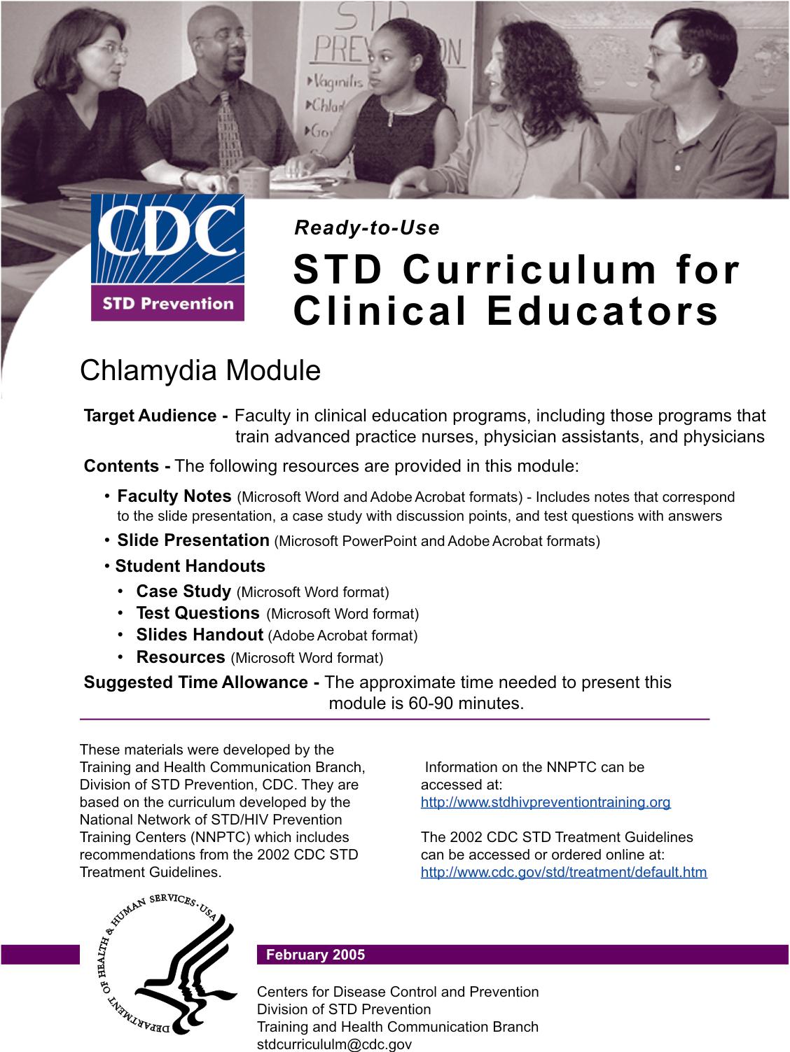 ready-to-use std curriculum for clinical educators chlamydia module target audience - faculty in clinical education programs, including those programs that train advanced practice nurses, physician assistants, and physicians contents - the following resources are provided in this module -faculty notes (microsoft word and adobe acrobat formats) - includes notes that correspond to the slide presentation, a case study with discussion points, and test questions with answers. -slide presentation (microsoft word and adobe acrobat formats) -student handouts --case study (microsoft word format) --test questions (microsoft word format) --slides handout (adobe acrobat format) --resources (microsoft word format) suggested time allowance - the approximate time needed to present this module is 60-90 minutes.